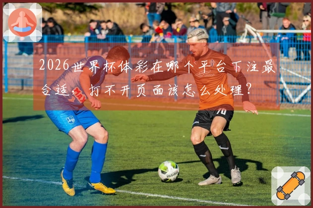 2026世界杯体彩在哪个平台下注最合适，打不开页面该怎么处理？
