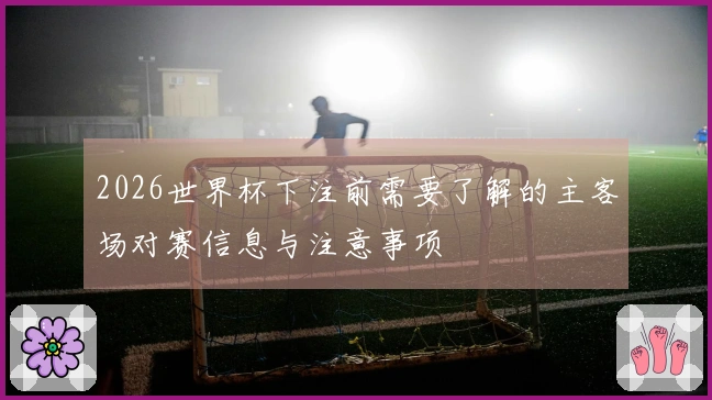 2026世界杯下注前需要了解的主客场对赛信息与注意事项