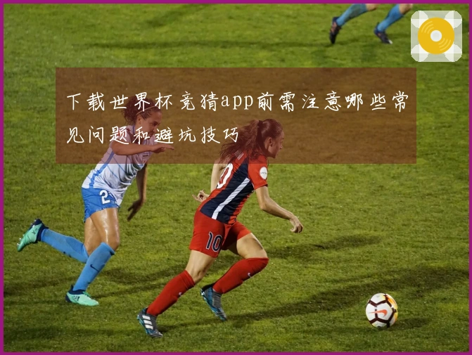 下载世界杯竞猜app前需注意哪些常见问题和避坑技巧